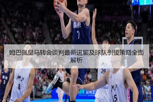 姆巴佩皇马转会谈判最新进展及球队引援策略全面解析